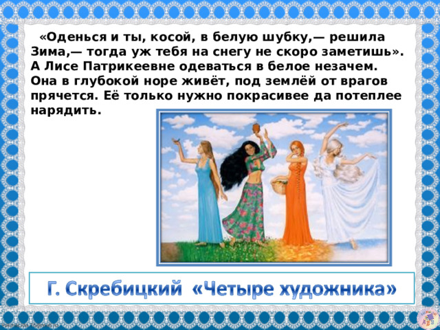   «Оденься и ты, косой, в белую шубку,— решила Зима,— тогда уж тебя на снегу не скоро заметишь». А Лисе Патрикеевне одеваться в белое незачем. Она в глубокой норе живёт, под землёй от врагов прячется. Её только нужно покрасивее да потеплее нарядить.  