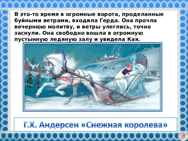 В это-то время в огромные ворота, проделанные буйными ветрами, входила Герда. Она прочла вечернюю молитву, и ветры улеглись, точно заснули. Она свободно вошла в огромную пустынную ледяную залу и увидела Кая.   