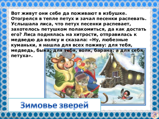 Вот живут они себе да поживают в избушке. Отогрелся в тепле петух и зачал песенки распевать. Услышала лиса, что петух песенки распевает, захотелось петушком полакомиться, да как достать его? Лиса поднялась на хитрости, отправилась к медведю да волку и сказала: «Ну, любезные куманьки, я нашла для всех поживу: для тебя, медведь, быка; для тебя, волк, барана; а для себя петуха».  