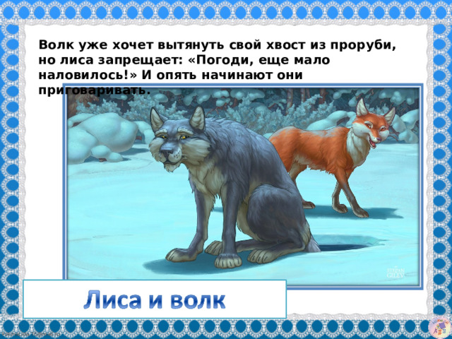 Волк уже хочет вытянуть свой хвост из проруби, но лиса запрещает: «Погоди, еще мало наловилось!» И опять начинают они приговаривать. 