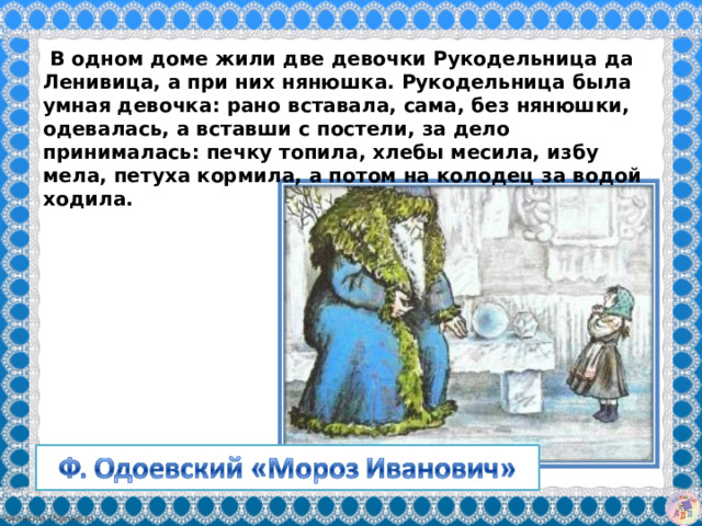   В одном доме жили две девочки Рукодельница да Ленивица, а при них нянюшка. Рукодельница была умная девочка: рано вставала, сама, без нянюшки, одевалась, а вставши с постели, за дело принималась: печку топила, хлебы месила, избу мела, петуха кормила, а потом на колодец за водой ходила. 