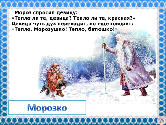    Мороз спросил девицу:   «Тепло ли те, девица? Тепло ли те, красная?»   Девица чуть дух переводит, но еще говорит:  «Тепло, Морозушко! Тепло, батюшко!»   