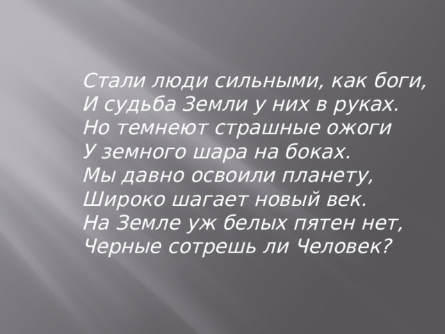   Стали люди сильными, как боги, И судьба Земли у них в руках. Но темнеют страшные ожоги У земного шара на боках. Мы давно освоили планету, Широко шагает новый век. На Земле уж белых пятен нет, Черные сотрешь ли Человек?   