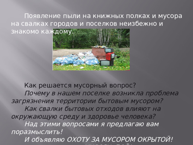 Появление пыли на книжных полках и мусора на свалках городов и поселков неизбежно и знакомо каждому. Как решается мусорный вопрос? Почему в нашем поселке возникла проблема загрязнения территории бытовым мусором? Как свалки бытовых отходов влияют на окружающую среду и здоровье человека? Над этими вопросами я предлагаю вам поразмыслить! И объявляю ОХОТУ ЗА МУСОРОМ ОКРЫТОЙ! МУСОРУ -БОЙ! 