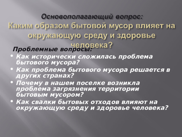  Проблемные вопросы: Как исторически сложилась проблема бытового мусора? Как проблема бытового мусора решается в других странах? Почему в нашем поселке возникла проблема загрязнения территории бытовым мусором? Как свалки бытовых отходов влияют на окружающую среду и здоровье человека?  