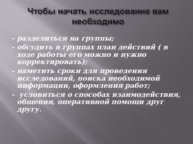 - разделиться на группы; - обсудить в группах план действий ( в ходе работы его можно и нужно корректировать); - наметить сроки для проведения исследований, поиска необходимой информации, оформления работ; - условиться о способах взаимодействия, общения, оперативной помощи друг другу.    