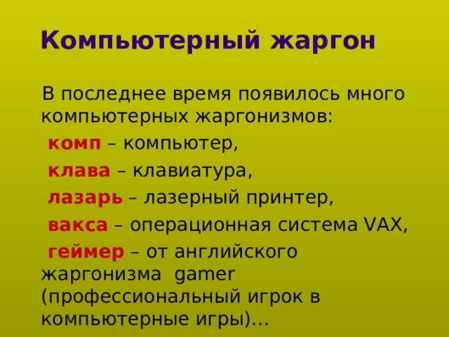    Компьютерный жаргон    В последнее время появилось много компьютерных жаргонизмов:  комп – компьютер,  клава – клавиатура,  лазарь – лазерный принтер,  вакса – операционная система VAX,  геймер – от английского жаргонизма gamer (профессиональный игрок в компьютерные игры)… 