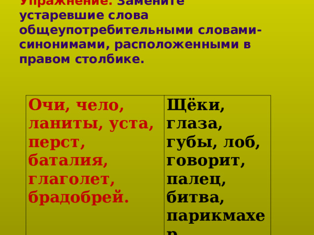      Упражнение. Замените устаревшие слова общеупотребительными словами-синонимами, расположенными в правом столбике.   Очи, чело, ланиты, уста, перст, баталия, глаголет, брадобрей. Щёки, глаза, губы, лоб, говорит, палец, битва, парикмахер. 