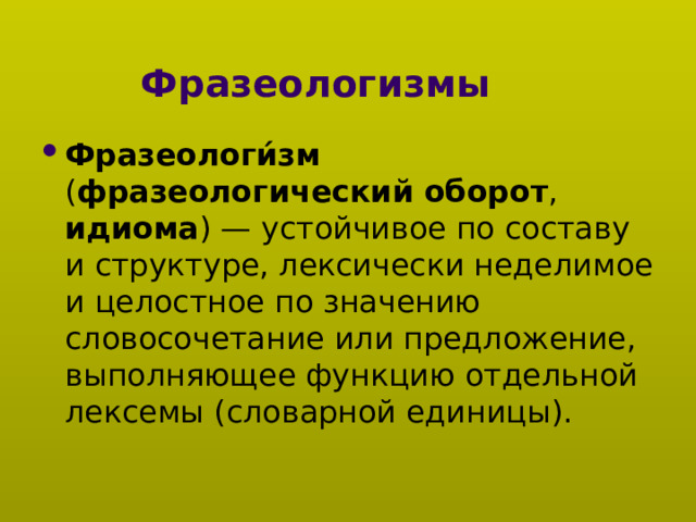 Фразеологизмы Фразеологи́зм ( фразеологический оборот , идиома ) — устойчивое по составу и структуре, лексически неделимое и целостное по значению словосочетание или предложение, выполняющее функцию отдельной лексемы (словарной единицы). 