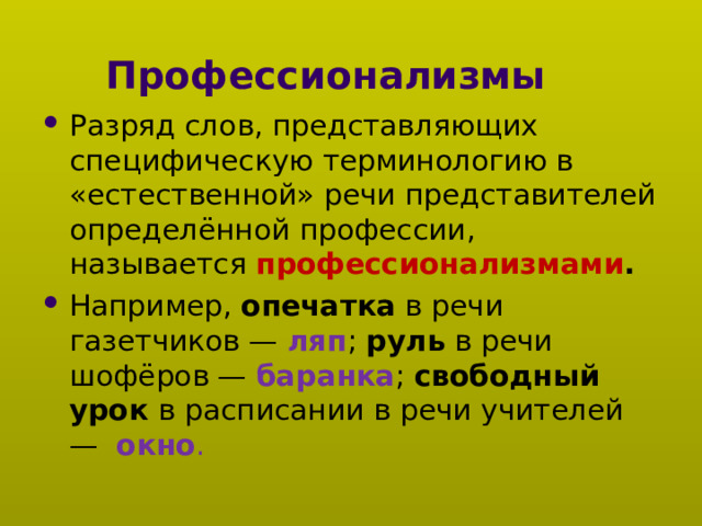 Профессионализмы Разряд слов, представляющих специфическую терминологию в «естественной» речи представителей определённой профессии, называется профессионализмами . Например, опечатка в речи газетчиков — ляп ; руль в речи шофёров — баранка ; свободный урок в расписании в речи учителей —  окно . 