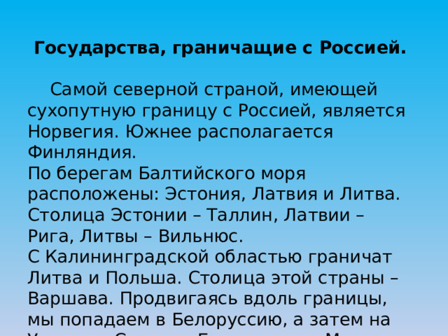 Государства, граничащие с Россией.  Самой северной страной, имеющей сухопутную границу с Россией, является Норвегия. Южнее располагается Финляндия. По берегам Балтийского моря расположены: Эстония, Латвия и Литва. Столица Эстонии – Таллин, Латвии – Рига, Литвы – Вильнюс. С Калининградской областью граничат Литва и Польша. Столица этой страны – Варшава. Продвигаясь вдоль границы, мы попадаем в Белоруссию, а затем на Украину. Столица Белоруссии – Минск, Украины – Киев. 
