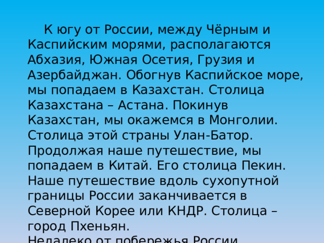  К югу от России, между Чёрным и Каспийским морями, располагаются Абхазия, Южная Осетия, Грузия и Азербайджан. Обогнув Каспийское море, мы попадаем в Казахстан. Столица Казахстана – Астана. Покинув Казахстан, мы окажемся в Монголии. Столица этой страны Улан-Батор. Продолжая наше путешествие, мы попадаем в Китай. Его столица Пекин. Наше путешествие вдоль сухопутной границы России заканчивается в Северной Корее или КНДР. Столица – город Пхеньян. Недалеко от побережья России располагаются наши морские соседи – Япония и США. 