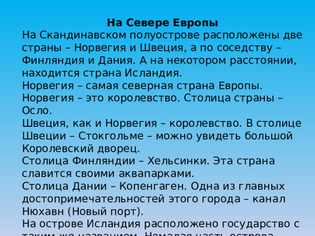 На Севере Европы На Скандинавском полуострове расположены две страны – Норвегия и Швеция, а по соседству – Финляндия и Дания. А на некотором расстоянии, находится страна Исландия. Норвегия – самая северная страна Европы. Норвегия – это королевство. Столица страны – Осло. Швеция, как и Норвегия – королевство. В столице Швеции – Стокгольме – можно увидеть большой Королевский дворец. Столица Финляндии – Хельсинки. Эта страна славится своими аквапарками. Столица Дании – Копенгаген. Одна из главных достопримечательностей этого города – канал Нюхавн (Новый порт). На острове Исландия расположено государство с таким же названием. Немалая часть острова покрыты ледниками. В Исландии много вулканов и гейзеров. 