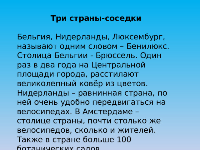 Три страны-соседки Бельгия, Нидерланды, Люксембург, называют одним словом – Бенилюкс. Столица Бельгии - Брюссель. Один раз в два года на Центральной площади города, расстилают великолепный ковёр из цветов. Нидерланды – равнинная страна, по ней очень удобно передвигаться на велосипедах. В Амстердаме – столице страны, почти столько же велосипедов, сколько и жителей. Также в стране больше 100 ботанических садов. 