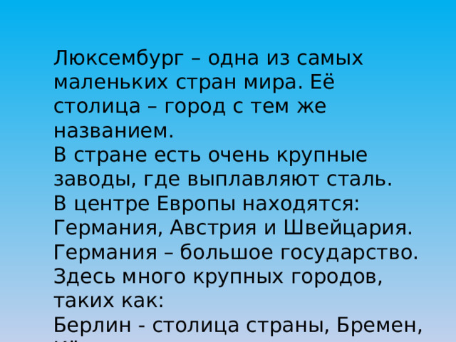 Люксембург – одна из самых маленьких стран мира. Её столица – город с тем же названием. В стране есть очень крупные заводы, где выплавляют сталь. В центре Европы находятся: Германия, Австрия и Швейцария. Германия – большое государство. Здесь много крупных городов, таких как: Берлин - столица страны, Бремен, Кёльн. 