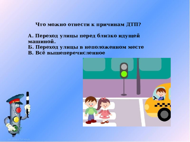 Что можно отнести к причинам ДТП?  А. Переход улицы перед близко идущей машиной. Б. Переход улицы в неположенном месте В. Всё вышеперечисленное 