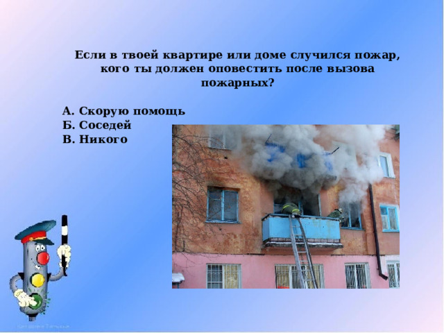 Если в твоей квартире или доме случился пожар, кого ты должен оповестить после вызова пожарных?  А. Скорую помощь Б. Соседей В. Никого 