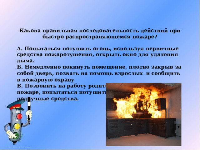 Какова правильная последовательность действий при быстро распространяющемся пожаре?  А. Попытаться потушить огонь, используя первичные средства пожаротушения, открыть окно для удаления дыма. Б. Немедленно покинуть помещение, плотно закрыв за собой дверь, позвать на помощь взрослых и сообщить в пожарную охрану В. Позвонить на работу родителям и сообщить о пожаре, попытаться потушить огонь, используя подручные средства. 