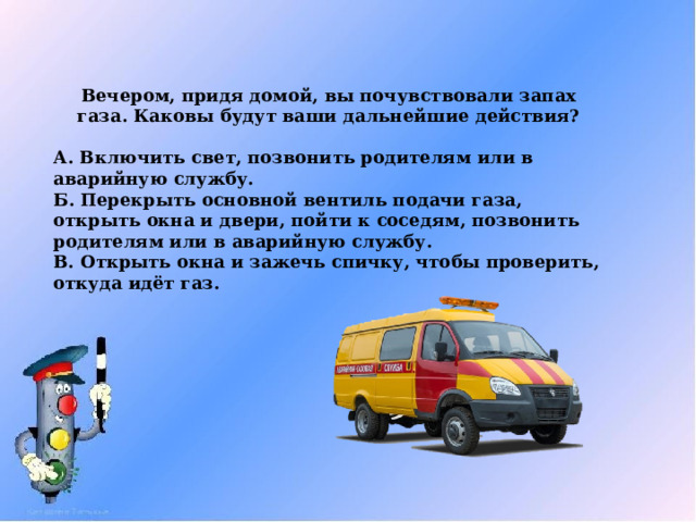 Вечером, придя домой, вы почувствовали запах газа. Каковы будут ваши дальнейшие действия?  А. Включить свет, позвонить родителям или в аварийную службу. Б. Перекрыть основной вентиль подачи газа, открыть окна и двери, пойти к соседям, позвонить родителям или в аварийную службу. В. Открыть окна и зажечь спичку, чтобы проверить, откуда идёт газ. 