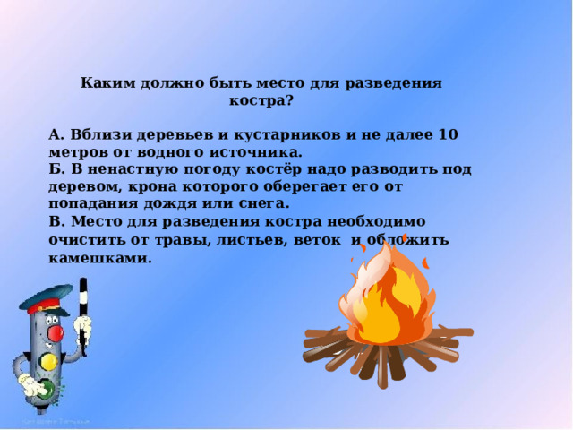 Каким должно быть место для разведения костра?  А. Вблизи деревьев и кустарников и не далее 10 метров от водного источника. Б. В ненастную погоду костёр надо разводить под деревом, крона которого оберегает его от попадания дождя или снега. В. Место для разведения костра необходимо очистить от травы, листьев, веток и обложить камешками. 