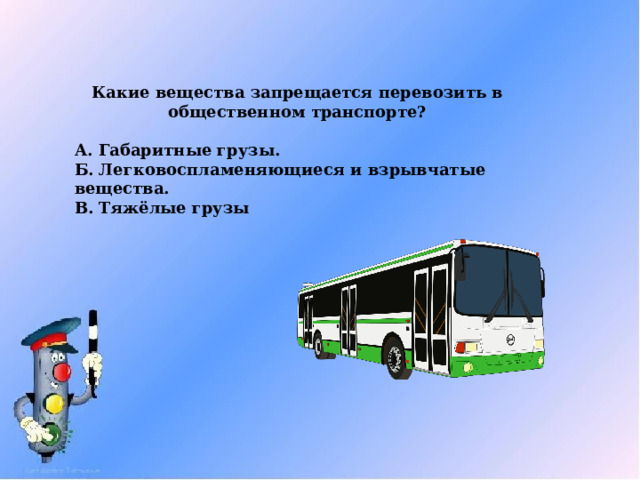 Какие вещества запрещается перевозить в общественном транспорте?  А. Габаритные грузы. Б. Легковоспламеняющиеся и взрывчатые вещества. В. Тяжёлые грузы 