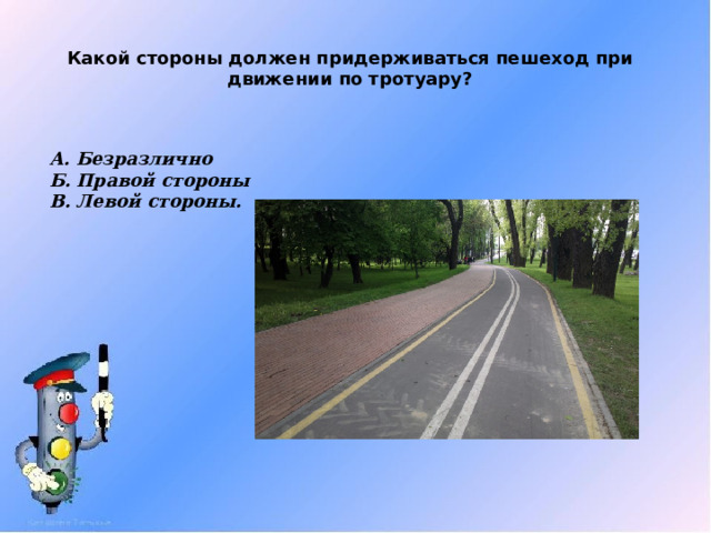 Какой стороны должен придерживаться пешеход при движении по тротуару? А. Безразлично Б. Правой стороны В. Левой стороны. 