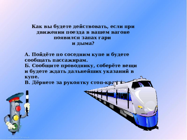 Как вы будете действовать, если при движении поезда в вашем вагоне появился запах гари  и дыма?  А. Пойдёте по соседним купе и будете сообщать пассажирам. Б. Сообщите проводнику, соберёте вещи и будете ждать дальнейших указаний в купе. В. Дёрнете за рукоятку стоп-крана. 