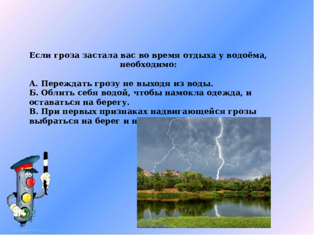 Если гроза застала вас во время отдыха у водоёма, необходимо:  А. Переждать грозу не выходя из воды. Б. Облить себя водой, чтобы намокла одежда, и оставаться на берегу. В. При первых признаках надвигающейся грозы выбраться на берег и найти безопасное укрытие. 