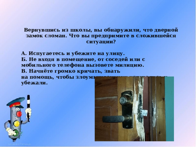 Вернувшись из школы, вы обнаружили, что дверной замок сломан. Что вы предпримите в сложившейся ситуации?  А. Испугаетесь и убежите на улицу. Б. Не входя в помещение, от соседей или с мобильного телефона вызовете милицию. В. Начнёте громко кричать, звать  на помощь, чтобы злоумышленники испугались и убежали.  