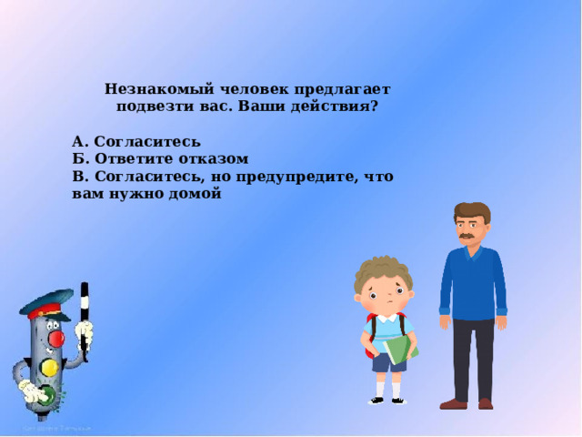 Незнакомый человек предлагает подвезти вас. Ваши действия?  А. Согласитесь Б. Ответите отказом В. Согласитесь, но предупредите, что вам нужно домой  