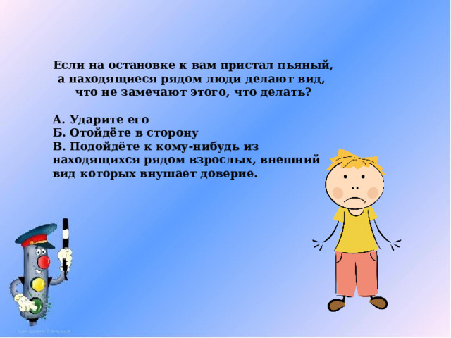 Если на остановке к вам пристал пьяный, а находящиеся рядом люди делают вид, что не замечают этого, что делать?  А. Ударите его Б. Отойдёте в сторону В. Подойдёте к кому-нибудь из находящихся рядом взрослых, внешний вид которых внушает доверие. 