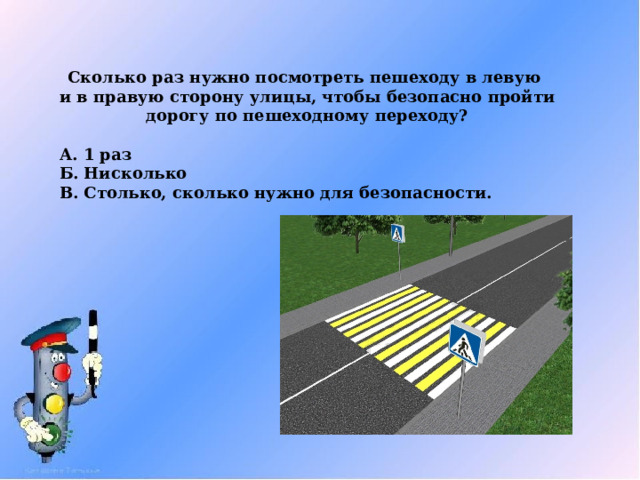 Сколько раз нужно посмотреть пешеходу в левую  и в правую сторону улицы, чтобы безопасно пройти дорогу по пешеходному переходу? А. 1 раз Б. Нисколько В. Столько, сколько нужно для безопасности. 