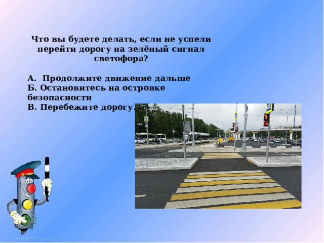 Что вы будете делать, если не успели перейти дорогу на зелёный сигнал светофора? А. Продолжите движение дальше Б. Остановитесь на островке безопасности В. Перебежите дорогу. 