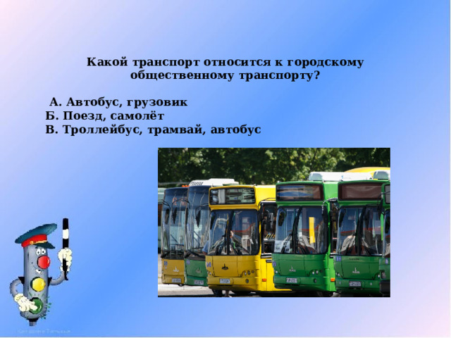 Какой транспорт относится к городскому общественному транспорту?   А. Автобус, грузовик Б. Поезд, самолёт В. Троллейбус, трамвай, автобус 