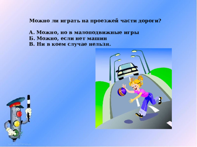 Можно ли играть на проезжей части дороги?  А. Можно, но в малоподвижные игры Б. Можно, если нет машин В. Ни в коем случае нельзя. 
