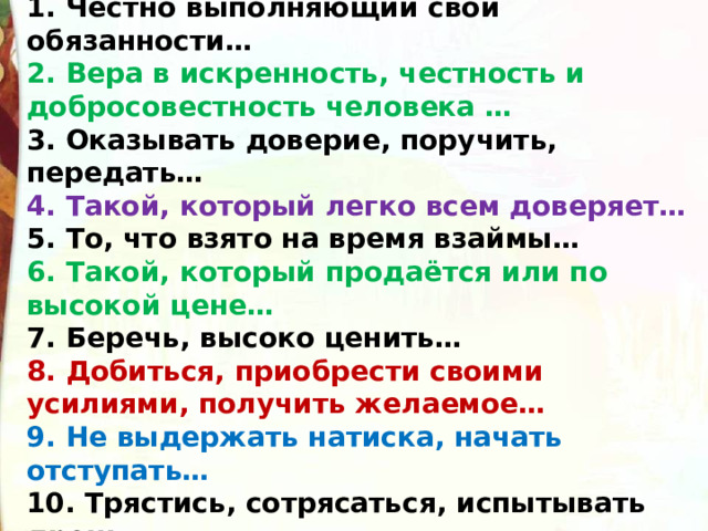 1. Честно выполняющий свои обязанности… 2. Вера в искренность, честность и добросовестность человека … 3. Оказывать доверие, поручить, передать… 4. Такой, который легко всем доверяет… 5. То, что взято на время взаймы… 6. Такой, который продаётся или по высокой цене… 7. Беречь, высоко ценить… 8. Добиться, приобрести своими усилиями, получить желаемое… 9. Не выдержать натиска, начать отступать… 10. Трястись, сотрясаться, испытывать дрожь… 