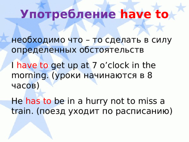 Употребление have  to необходимо что – то сделать в силу определенных обстоятельств I have to get up at 7 o’clock in the morning. (уроки начинаются в 8 часов) He has to be in a hurry not to miss a train. (поезд уходит по расписанию) 