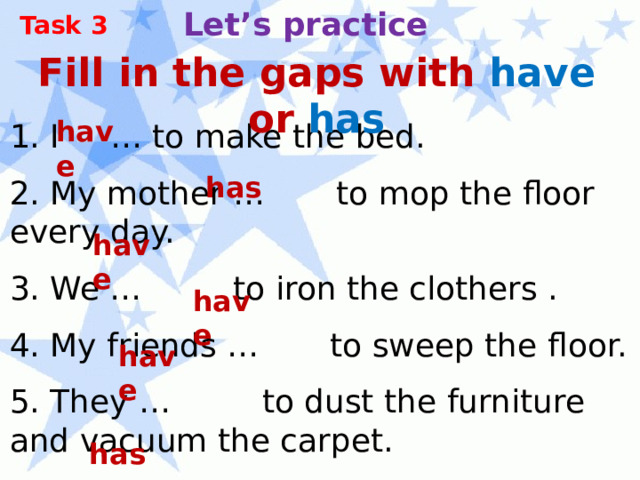 Let’s practice Task 3 Fill in the gaps with have or has have 1. I … to make the bed. 2. My mother … to mop the floor every day. 3. We … to iron the clothers . 4. My friends … to sweep the floor. 5. They … to dust the furniture and vacuum the carpet. 6. He … to wash the windows. has have have have has 
