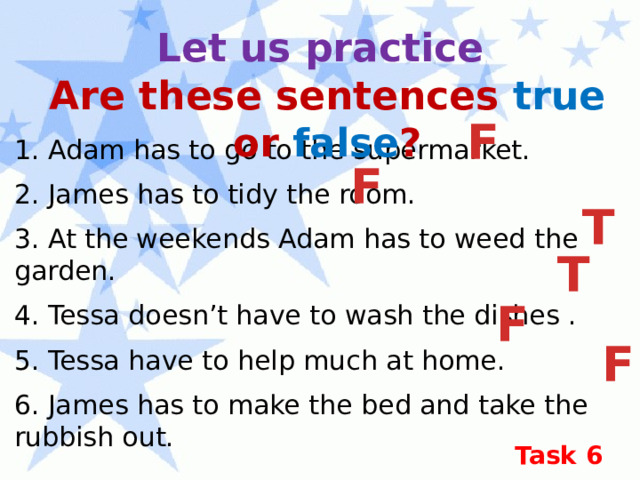 Let us practice Are these sentences true or false ? F 1. Adam has to go to the supermarket. 2. James has to tidy the room. 3. At the weekends Adam has to weed the garden. 4. Tessa doesn’t have to wash the dishes . 5. Tessa have to help much at home. 6. James has to make the bed and take the rubbish out. F T T F F Task 6 