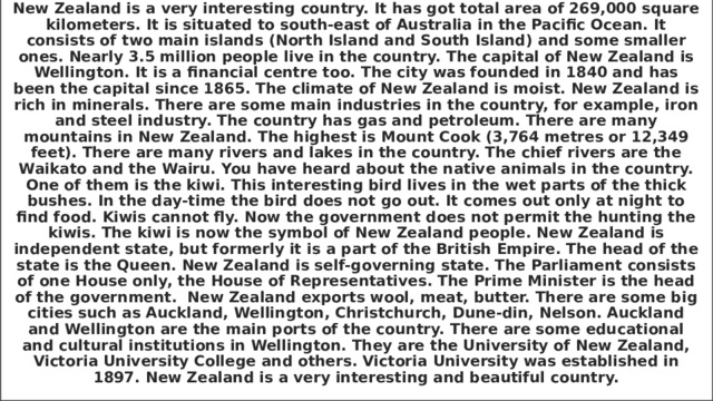 New Zealand is a very interesting country. It has got total area of 269,000 square kilometers. It is situated to south-east of Australia in the Pacific Ocean. It consists of two main islands (North Island and South Island) and some smaller ones. Nearly 3.5 million people live in the country. The capital of New Zealand is Wellington. It is a financial centre too. The city was founded in 1840 and has been the capital since 1865. The climate of New Zealand is moist. New Zealand is rich in minerals. There are some main industries in the country, for example, iron and steel industry. The country has gas and petroleum. There are many mountains in New Zealand. The highest is Mount Cook (3,764 metres or 12,349 feet). There are many rivers and lakes in the country. The chief rivers are the Waikato and the Wairu. You have heard about the native animals in the country. One of them is the kiwi. This interesting bird lives in the wet parts of the thick bushes. In the day-time the bird does not go out. It comes out only at night to find food. Kiwis cannot fly. Now the government does not permit the hunting the kiwis. The kiwi is now the symbol of New Zealand people. New Zealand is independent state, but formerly it is a part of the British Empire. The head of the state is the Queen. New Zealand is self-governing state. The Parliament consists of one House only, the House of Representatives. The Prime Minister is the head of the government. New Zealand exports wool, meat, butter. There are some big cities such as Auckland, Wellington, Christchurch, Dune-din, Nelson. Auckland and Wellington are the main ports of the country. There are some educational and cultural institutions in Wellington. They are the University of New Zealand, Victoria University College and others. Victoria University was established in 1897. New Zealand is a very interesting and beautiful country. 