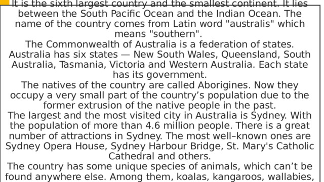 Australia is the only country in the world that is also a continent. It is the sixth largest country and the smallest continent. It lies between the South Pacific Ocean and the Indian Ocean. The name of the country comes from Latin word 