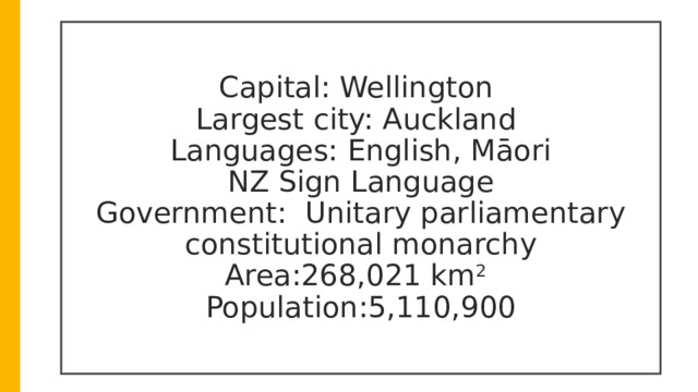 Capital: Wellington  Largest city: Auckland  Languages: English, Māori  NZ Sign Language  Government:  Unitary parliamentary constitutional monarchy  Area:268,021 km 2  Population:5,110,900  