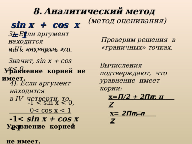 Аналитический метод  (метод оценивания) sin x + cos x = 1 3 ). Если аргумент находится в III четверти, то  Проверим решения в «граничных» точках. sin x Значит, sin x + cos x Вычисления подтверждают, что уравнение имеет корни:  Уравнение корней не имеет.  4 ). Если аргумент находится в IV четверти, то  х= П /2 + 2 П п, п   Z  -1    0  1 -1  sin x + cos x  х =  2Пп, п   Z Уравнение корней не имеет. 