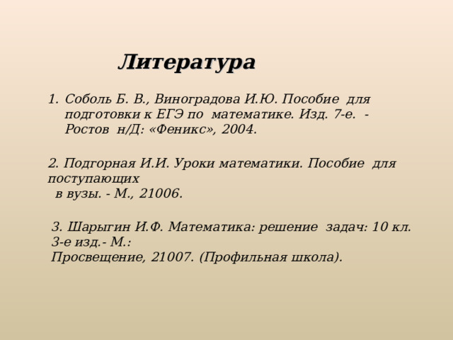 Литература Соболь Б. В., Виноградова И.Ю. Пособие для подготовки к ЕГЭ по математике. Изд. 7-е. - Ростов н/Д: «Феникс», 2004. 2. Подгорная И.И. Уроки математики. Пособие для поступающих  в вузы. - М., 21006. 3. Шарыгин И.Ф. Математика: решение задач: 10 кл. 3-е изд.- М.: Просвещение, 21007. (Профильная школа).  