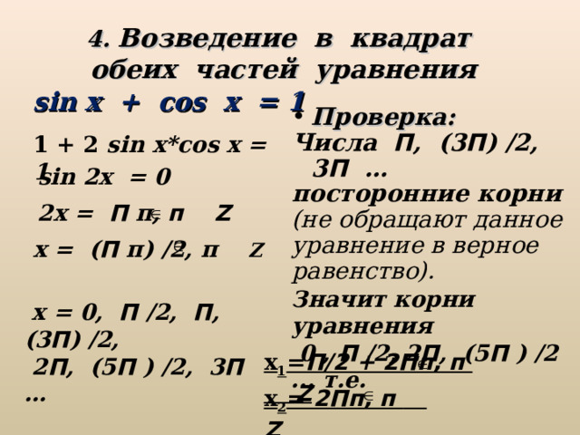 4. Возведение в квадрат обеих частей уравнения sin x + cos x = 1 Проверка: Числа П , (3 П ) /2, 3 П … посторонние корни (не обращают данное уравнение в верное равенство).  1 + 2 sin x * cos x = 1  sin 2 x = 0 2 x = П п, п Z    x = ( П п) /2, п Z  Значит корни уравнения  0 , П /2, 2 П , (5 П ) /2 ... т.е.  х = 0, П /2, П , (3 П ) /2,  2 П , (5 П ) /2, 3 П … х 1 = П/2 + 2Пп, п   Z х 2 =  2Пп, п   Z  