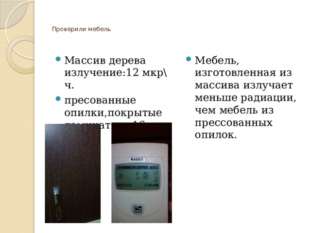   Проверили мебель    Массив дерева излучение:12 мкр\ч. пресованные опилки,покрытые ламинатом -16 мкр\ч. Мебель, изготовленная из массива излучает меньше радиации, чем мебель из прессованных опилок.   