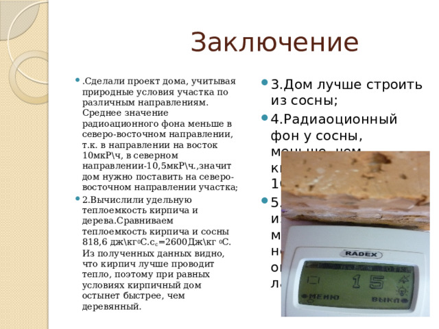  Заключение . Сделали проект дома, учитывая природные условия участка по различным направлениям. Среднее значение радиоационного фона меньше в северо-восточном направлении, т.к. в направлении на восток 10мкР\ч, в северном направлении-10,5мкР\ч.,значит дом нужно поставить на северо- восточном направлении участка; 2.Вычислили удельную теплоемкость кирпича и дерева.Сравниваем теплоемкость кирпича и сосны 818,6 дж\кг 0 С.с с =2600Дж\кг 0 С. Из полученных данных видно, что кирпич лучше проводит тепло, поэтому при равных условиях кирпичный дом остынет быстрее, чем деревянный. 3.Дом лучше строить из сосны; 4.Радиаоционный фон у сосны, меньше, чем кирпича( 13 мкР\ч, 16 мкР\ч) ; 5.Мебель лучше изготавливать из массива, непрессованных опилок , покрытых ламинатом; 