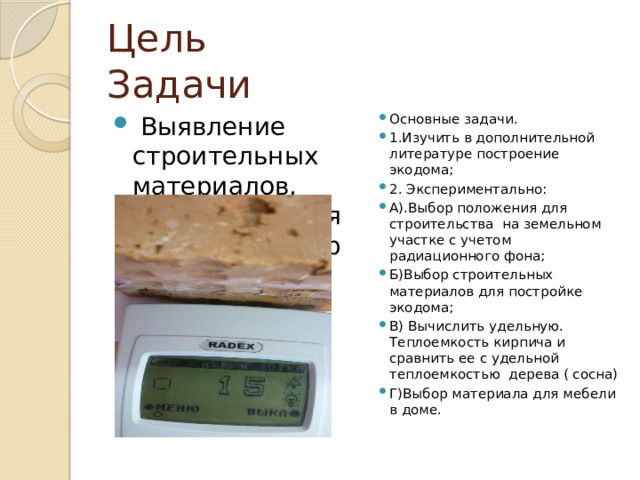 Цель Задачи  Выявление строительных материалов, для построения экодома. Выбор материала для мебели экодома. Основные задачи. 1.Изучить в дополнительной литературе построение экодома; 2. Экспериментально: А).Выбор положения для строительства на земельном участке с учетом радиационного фона; Б)Выбор строительных материалов для постройке экодома; В) Вычислить удельную. Теплоемкость кирпича и сравнить ее с удельной теплоемкостью дерева ( сосна) Г)Выбор материала для мебели в доме. 