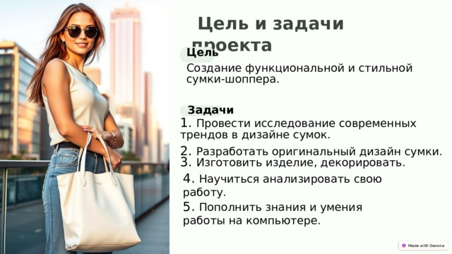   Цель и задачи проекта Цель Создание функциональной и стильной сумки-шоппера. Задачи 1. Провести исследование современных трендов в дизайне сумок. 2. Разработать оригинальный диза й н сумки. 3. Изготовить изделие, декорировать. 4. Научиться анализировать свою работу. 5. Пополнить знания и умения работы на компьютере. 