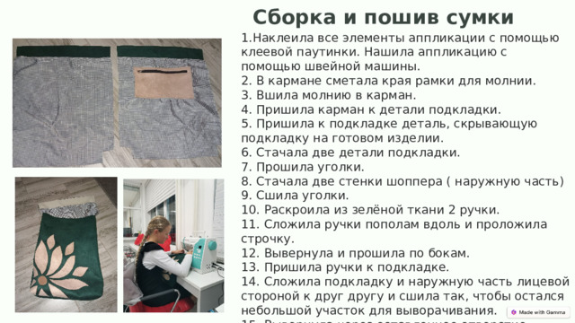 Сборка и пошив сумки  1.Наклеила все элементы аппликации с помощью клеевой паутинки. Нашила аппликацию с помощью швейной машины.  2. В кармане сметала края рамки для молнии.  3. Вшила молнию в карман.  4. Пришила карман к детали подкладки.  5. Пришила к подкладке деталь, скрывающую подкладку на готовом изделии.  6. Стачала две детали подкладки.  7. Прошила уголки.  8. Стачала две стенки шоппера ( наружную часть)  9. Сшила уголки.  10. Раскроила из зелёной ткани 2 ручки.  11. Сложила ручки пополам вдоль и проложила строчку.  12. Вывернула и прошила по бокам.  13. Пришила ручки к подкладке.  14. Сложила подкладку и наружную часть лицевой стороной к друг другу и сшила так, чтобы остался небольшой участок для выворачивания.  15. Вывернула через оставленное отверстие.  16. Прошила на лицевой стороне верх шоппера. 